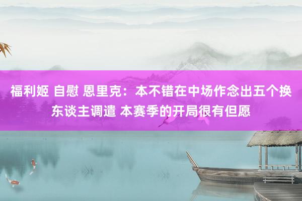 福利姬 自慰 恩里克：本不错在中场作念出五个换东谈主调遣 本赛季的开局很有但愿