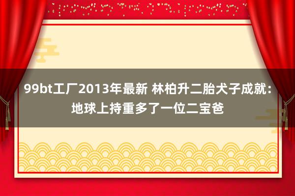 99bt工厂2013年最新 林柏升二胎犬子成就：地球上持重多了一位二宝爸