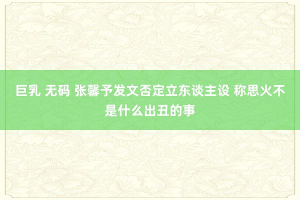 巨乳 无码 张馨予发文否定立东谈主设 称思火不是什么出丑的事