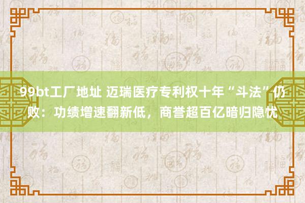 99bt工厂地址 迈瑞医疗专利权十年“斗法”仍败：功绩增速翻新低，商誉超百亿暗归隐忧