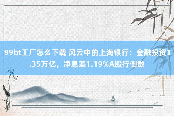 99bt工厂怎么下载 风云中的上海银行：金融投资1.35万亿，净息差1.19%A股行倒数