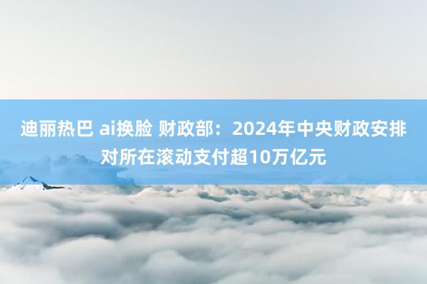 迪丽热巴 ai换脸 财政部：2024年中央财政安排对所在滚动支付超10万亿元