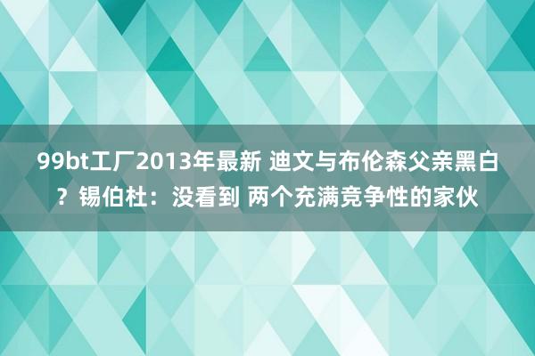 99bt工厂2013年最新 迪文与布伦森父亲黑白？锡伯杜：没看到 两个充满竞争性的家伙