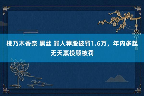 桃乃木香奈 黑丝 罪人荐股被罚1.6万，年内多起无天禀投顾被罚