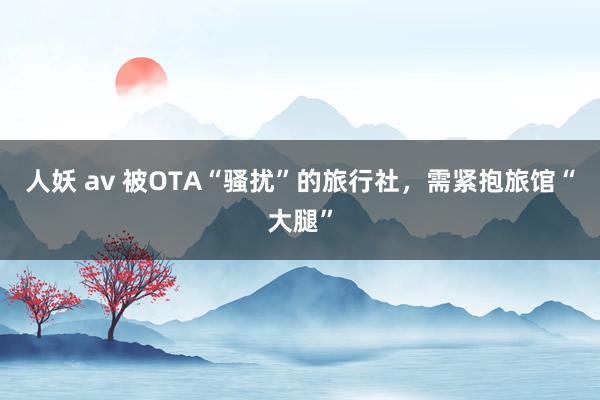 人妖 av 被OTA“骚扰”的旅行社，需紧抱旅馆“大腿”