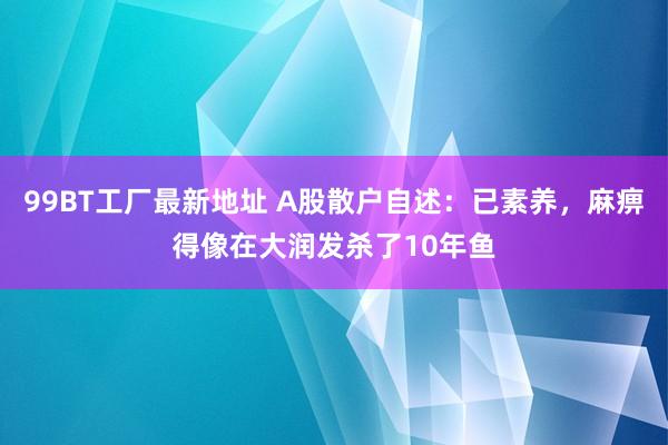 99BT工厂最新地址 A股散户自述：已素养，麻痹得像在大润发杀了10年鱼