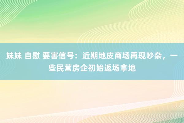 妹妹 自慰 要害信号：近期地皮商场再现吵杂，一些民营房企初始返场拿地