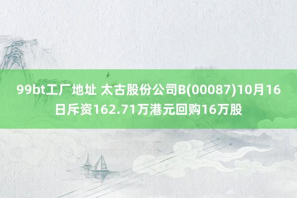 99bt工厂地址 太古股份公司B(00087)10月16日斥资162.71万港元回购16万股