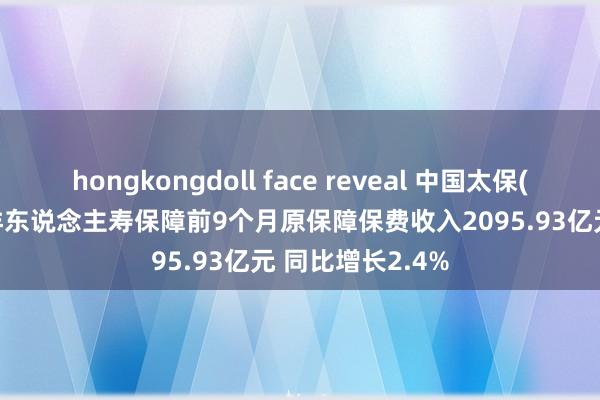 hongkongdoll face reveal 中国太保(02601)：太平洋东说念主寿保障前9个月原保障保费收入2095.93亿元 同比增长2.4%