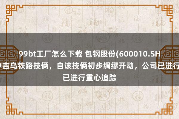 99bt工厂怎么下载 包钢股份(600010.SH)：针对中吉乌铁路技俩，自该技俩初步绸缪开动，公司已进行重心追踪