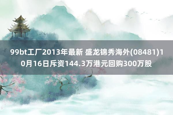 99bt工厂2013年最新 盛龙锦秀海外(08481)10月16日斥资144.3万港元回购300万股