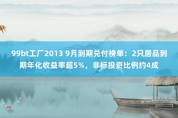 99bt工厂2013 9月到期兑付榜单：2只居品到期年化收益率超5%，非标投资比例约4成