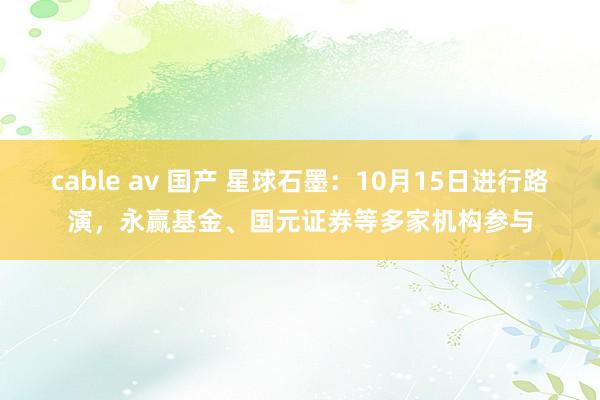 cable av 国产 星球石墨：10月15日进行路演，永赢基金、国元证券等多家机构参与