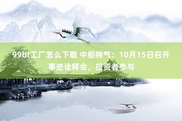 99bt工厂怎么下载 中船特气：10月15日召开事迹诠释会，投资者参与