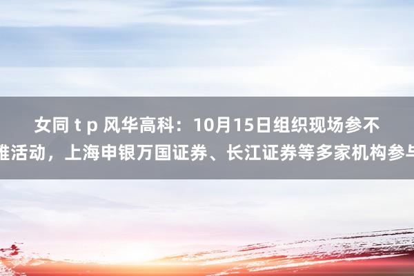 女同 t p 风华高科：10月15日组织现场参不雅活动，上海申银万国证券、长江证券等多家机构参与