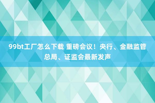 99bt工厂怎么下载 重磅会议！央行、金融监管总局、证监会最新发声