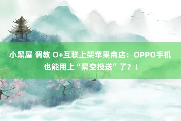 小黑屋 调教 O+互联上架苹果商店：OPPO手机也能用上“隔空投送”了？！