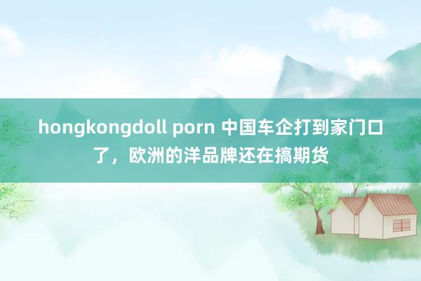 hongkongdoll porn 中国车企打到家门口了，欧洲的洋品牌还在搞期货