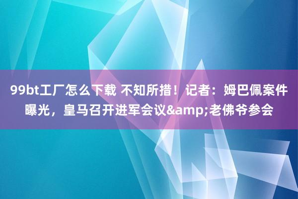 99bt工厂怎么下载 不知所措！记者：姆巴佩案件曝光，皇马召开进军会议&老佛爷参会