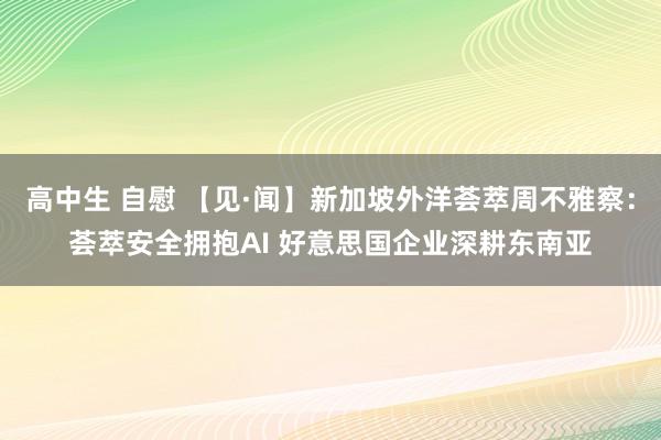 高中生 自慰 【见·闻】新加坡外洋荟萃周不雅察：荟萃安全拥抱AI 好意思国企业深耕东南亚