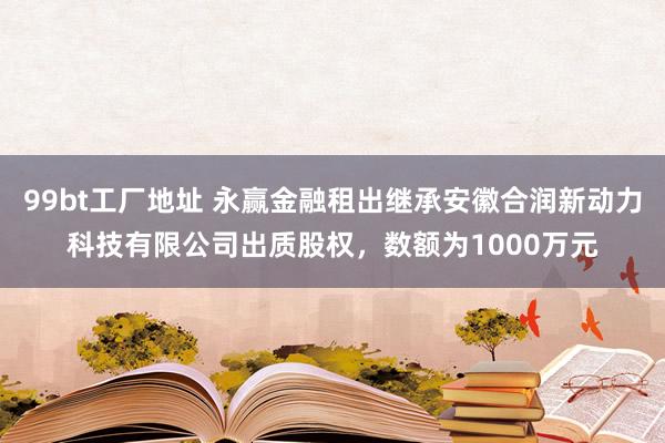 99bt工厂地址 永赢金融租出继承安徽合润新动力科技有限公司出质股权，数额为1000万元