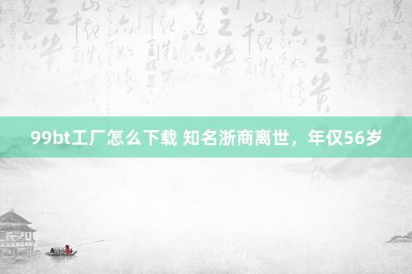 99bt工厂怎么下载 知名浙商离世，年仅56岁