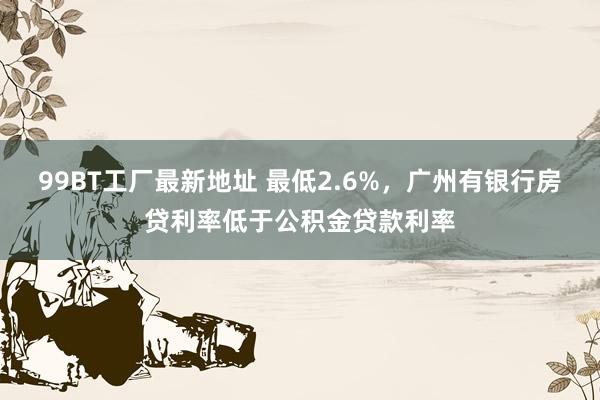 99BT工厂最新地址 最低2.6%，广州有银行房贷利率低于公积金贷款利率