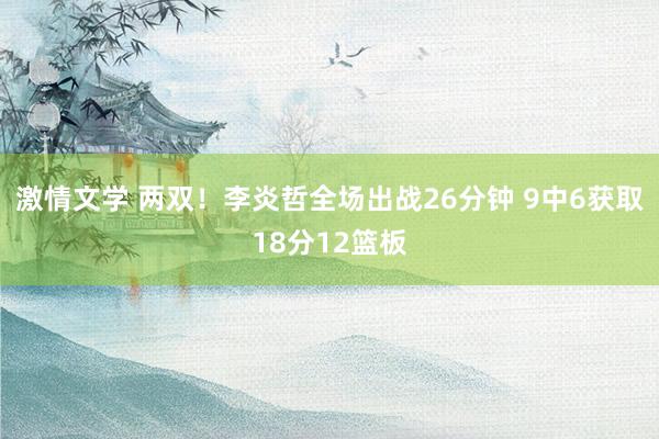 激情文学 两双！李炎哲全场出战26分钟 9中6获取18分12篮板