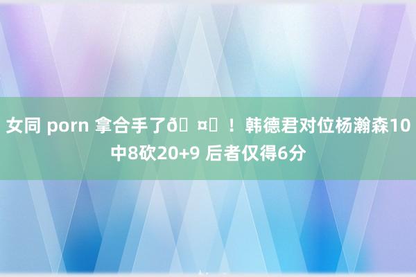 女同 porn 拿合手了🤞！韩德君对位杨瀚森10中8砍20+9 后者仅得6分