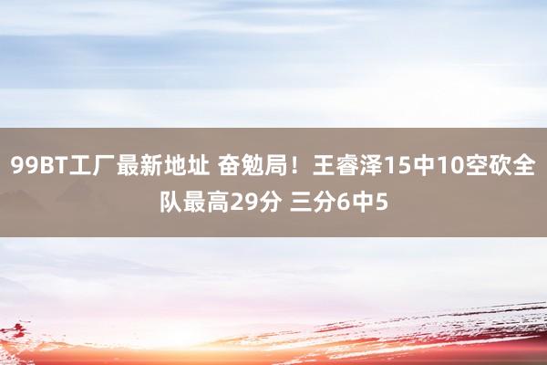 99BT工厂最新地址 奋勉局！王睿泽15中10空砍全队最高29分 三分6中5