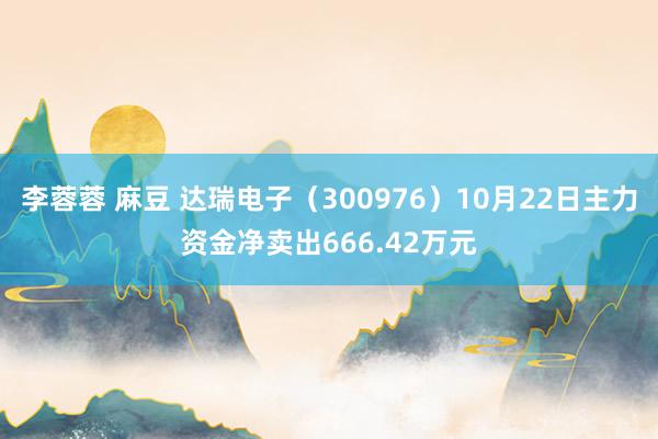 李蓉蓉 麻豆 达瑞电子（300976）10月22日主力资金净卖出666.42万元