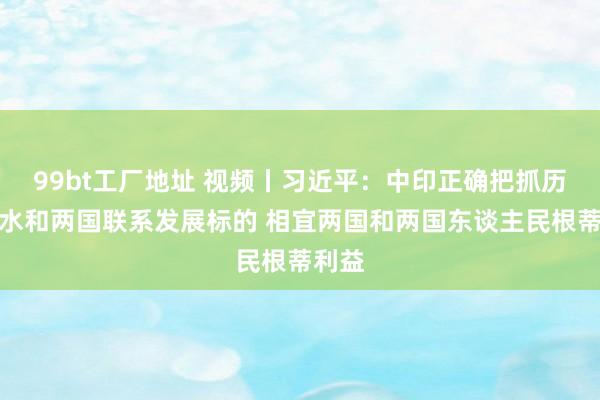 99bt工厂地址 视频丨习近平：中印正确把抓历史潮水和两国联系发展标的 相宜两国和两国东谈主民根蒂利益