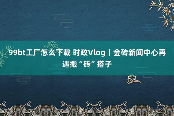 99bt工厂怎么下载 时政Vlog丨金砖新闻中心再遇搬“砖”搭子