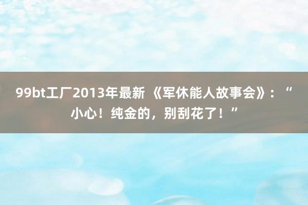 99bt工厂2013年最新 《军休能人故事会》：“小心！纯金的，别刮花了！”