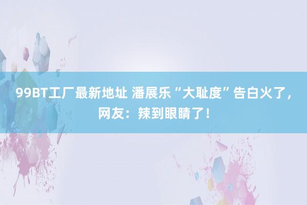 99BT工厂最新地址 潘展乐“大耻度”告白火了，网友：辣到眼睛了！