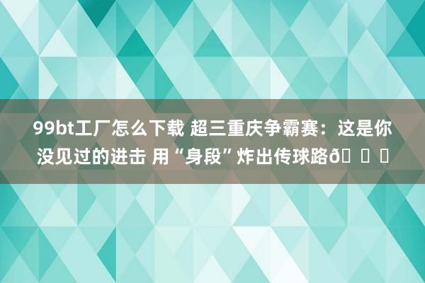 99bt工厂怎么下载 超三重庆争霸赛：这是你没见过的进击 用“身段”炸出传球路😂