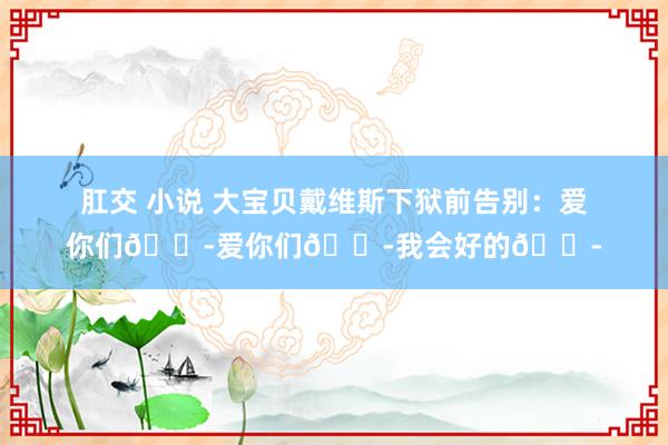 肛交 小说 大宝贝戴维斯下狱前告别：爱你们😭爱你们😭我会好的😭