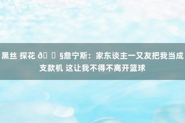 黑丝 探花 🏧詹宁斯：家东谈主一又友把我当成支款机 这让我不得不离开篮球