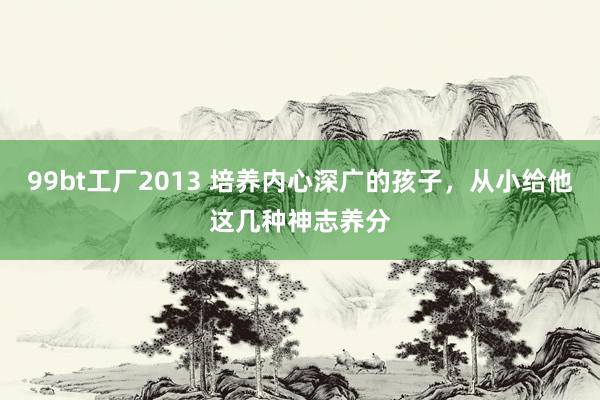 99bt工厂2013 培养内心深广的孩子，从小给他这几种神志养分