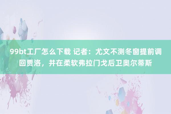 99bt工厂怎么下载 记者：尤文不测冬窗提前调回贾洛，并在柔软弗拉门戈后卫奥尔蒂斯