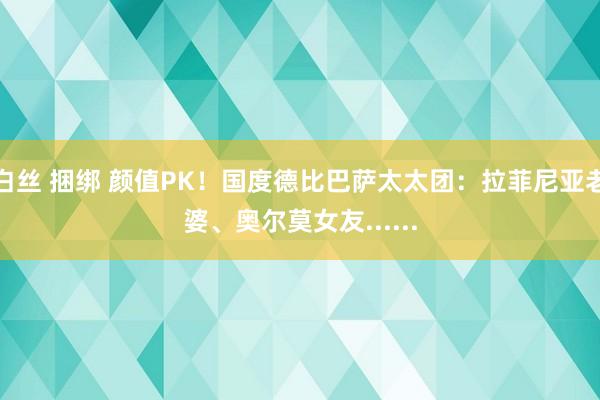 白丝 捆绑 颜值PK！国度德比巴萨太太团：拉菲尼亚老婆、奥尔莫女友......