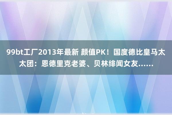 99bt工厂2013年最新 颜值PK！国度德比皇马太太团：恩德里克老婆、贝林绯闻女友......