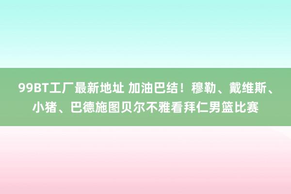 99BT工厂最新地址 加油巴结！穆勒、戴维斯、小猪、巴德施图贝尔不雅看拜仁男篮比赛