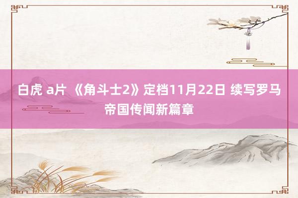 白虎 a片 《角斗士2》定档11月22日 续写罗马帝国传闻新篇章