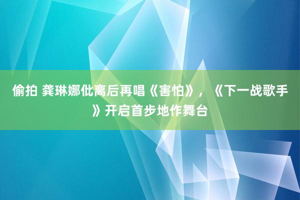 偷拍 龚琳娜仳离后再唱《害怕》，《下一战歌手》开启首步地作舞台