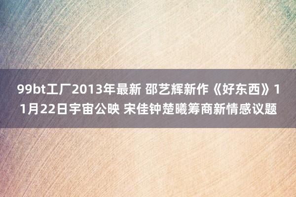 99bt工厂2013年最新 邵艺辉新作《好东西》11月22日宇宙公映 宋佳钟楚曦筹商新情感议题