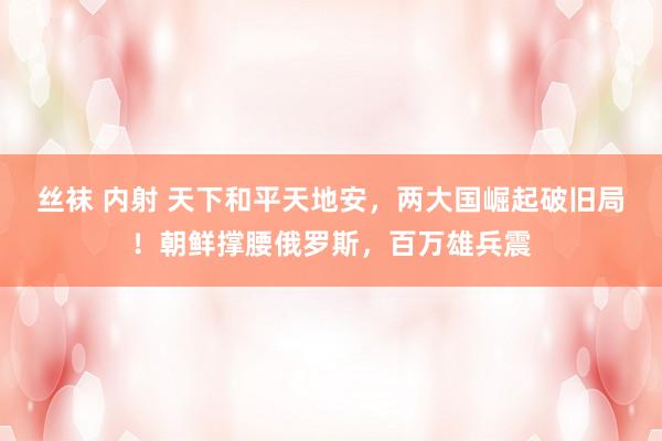 丝袜 内射 天下和平天地安，两大国崛起破旧局！朝鲜撑腰俄罗斯，百万雄兵震