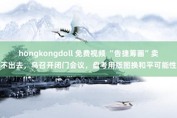 hongkongdoll 免费视频 “告捷筹画”卖不出去，乌召开闭门会议，盘考用版图换和平可能性