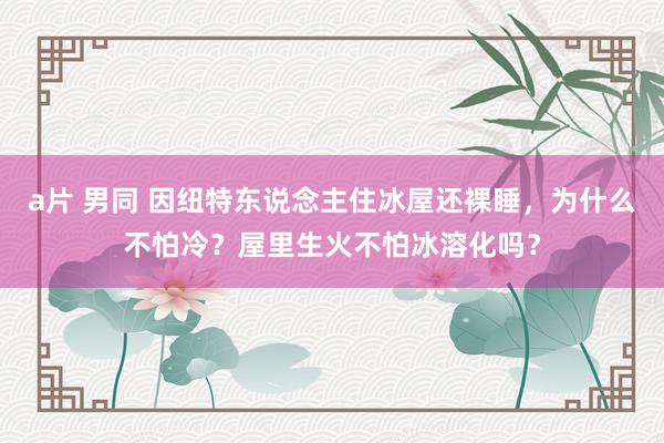 a片 男同 因纽特东说念主住冰屋还裸睡，为什么不怕冷？屋里生火不怕冰溶化吗？