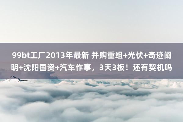 99bt工厂2013年最新 并购重组+光伏+奇迹阐明+沈阳国资+汽车作事，3天3板！还有契机吗